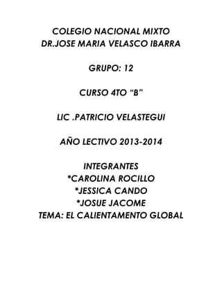 COLEGIO NACIONAL MIXTO
DR.JOSE MARIA VELASCO IBARRA
GRUPO: 12
CURSO 4TO “B”
LIC .PATRICIO VELASTEGUI
AÑO LECTIVO 2013-2014
INTEGRANTES
*CAROLINA ROCILLO
*JESSICA CANDO
*JOSUE JACOME
TEMA: EL CALIENTAMENTO GLOBAL
 