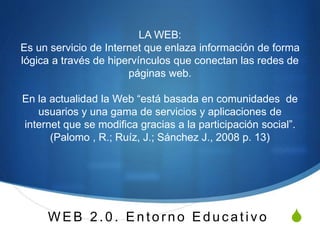 S
LA WEB:
Es un servicio de Internet que enlaza información de forma
lógica a través de hipervínculos que conectan las redes de
páginas web.
En la actualidad la Web “está basada en comunidades de
usuarios y una gama de servicios y aplicaciones de
internet que se modifica gracias a la participación social”.
(Palomo , R.; Ruíz, J.; Sánchez J., 2008 p. 13)
W E B 2 .0 . E n to rno E d u c ativ o
 