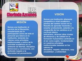 VISIÓN
                                    Somos una Institución altamente
                                    competitiva a nivel académico
          MISIÓN                    pionera del cambio social con la
                                    filosofía de aprender haciendo y
Somos una Institución al            enseñar produciendo, estando a la
servicio de la Educación,           vanguardia de los cambios en el
caracterizada por la                currículo básico
participación activa de todo el     bolivariano, alcanzar altos niveles
personal que labora en la           de eficiencia y de calidad en la
Institución, teniendo los           formación humanística centrada en
valores como principios             el ser como sujeto, fundamentado
Institucionales y centro de la      en nuestros principios
actividad académica en un           institucionales basados en los
ambiente de libertad, disciplina,   valores de
democracia y convivencia, con       disciplina, respeto, tolerancia, resp
profundo respeto a la               onsabilidad y solidaridad.
diversidad del pensamiento.
 