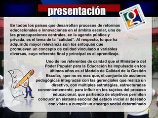presentación
En todos los países que desarrollan procesos de reformas
educacionales e innovaciones en el ámbito escolar, una de
las preocupaciones centrales, en la agenda pública y
privada, es el tema de la “calidad”. Al respecto, lo que ha
adquirido mayor relevancia son los enfoques que
promueven un concepto de calidad vinculado a variables
diversas, cuyo referente final y principal es el aprendizaje.
                   Uno de los referentes de calidad que el Ministerio del
                  Poder Popular para la Educación ha impulsado en los
                     últimos años es el Modelo de Calidad de la Gestión
                   Escolar, que no es mas que, el conjunto de acciones
              pedagógicas integradas con las gerenciales que realiza un
                      directivo, con múltiples estrategias, estructuradas
               convenientemente, para influir en los sujetos del proceso
                       educacional, que partiendo de objetivos permiten
               conducir un sistema escolar del estado inicial al deseado
                    con vistas a cumplir un encargo social determinado
 