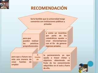 recomendaciónSería factible que la universidad tenga convenios con instituciones públicas y privadasy como un incentivo por parte de los catedráticos ayudar a crear microempresas con el fin  de generar ingresos propiospara que puedan  realizar las prácticas preprofesionalesla perseverancia ya que ayuda a trazar metas y objetivos obteniendo así fruto de los conocimiento adquiridos en el aula y fuera de ella.para que a futuro sea esta una manera de crear fuentes de empleoA través de