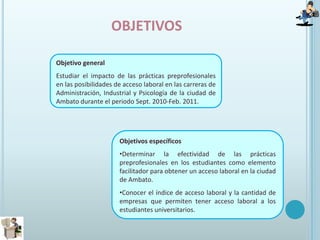 objetivosObjetivo generalEstudiar el impacto de las prácticas preprofesionales en las posibilidades de acceso laboral en las carreras de Administración, Industrial y Psicología de la ciudad de Ambato durante el periodo Sept. 2010-Feb. 2011.Objetivos específicosDeterminar la efectividad de las prácticas preprofesionales en los estudiantes como elemento facilitador para obtener un acceso laboral en la ciudad de Ambato. 