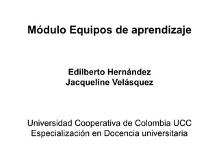 Módulo Equipos de aprendizaje


          Edilberto Hernández
         Jacqueline Velásquez



Universidad Cooperativa de Colombia UCC
 Especialización en Docencia universitaria
 