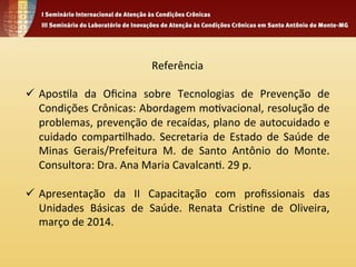 Referência 
ü Apos4la 
da 
Oficina 
sobre 
Tecnologias 
de 
Prevenção 
de 
Condições 
Crônicas: 
Abordagem 
mo4vacional, 
resolução 
de 
problemas, 
prevenção 
de 
recaídas, 
plano 
de 
autocuidado 
e 
cuidado 
compar4lhado. 
Secretaria 
de 
Estado 
de 
Saúde 
de 
Minas 
Gerais/Prefeitura 
M. 
de 
Santo 
Antônio 
do 
Monte. 
Consultora: 
Dra. 
Ana 
Maria 
Cavalcan4. 
29 
p. 
ü Apresentação 
da 
II 
Capacitação 
com 
profissionais 
das 
Unidades 
Básicas 
de 
Saúde. 
Renata 
Cris4ne 
de 
Oliveira, 
março 
de 
2014. 
 