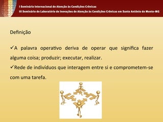 Definição 
ü A 
palavra 
opera4vo 
deriva 
de 
operar 
que 
significa 
fazer 
alguma 
coisa; 
produzir; 
executar, 
realizar. 
ü Rede 
de 
indivíduos 
que 
interagem 
entre 
si 
e 
comprometem-­‐se 
com 
uma 
tarefa. 
 