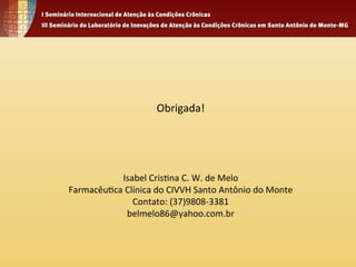 Obrigada! 
Isabel 
Cris4na 
C. 
W. 
de 
Melo 
Farmacêu4ca 
Clínica 
do 
CIVVH 
Santo 
Antônio 
do 
Monte 
Contato: 
(37)9808-­‐3381 
belmelo86@yahoo.com.br 

