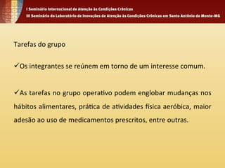 Tarefas 
do 
grupo 
ü Os 
integrantes 
se 
reúnem 
em 
torno 
de 
um 
interesse 
comum. 
ü As 
tarefas 
no 
grupo 
opera4vo 
podem 
englobar 
mudanças 
nos 
hábitos 
alimentares, 
prá4ca 
de 
a4vidades 
Vsica 
aeróbica, 
maior 
adesão 
ao 
uso 
de 
medicamentos 
prescritos, 
entre 
outras. 
 