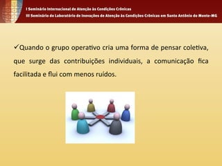 ü Quando 
o 
grupo 
opera4vo 
cria 
uma 
forma 
de 
pensar 
cole4va, 
que 
surge 
das 
contribuições 
individuais, 
a 
comunicação 
fica 
facilitada 
e 
flui 
com 
menos 
ruídos. 
 