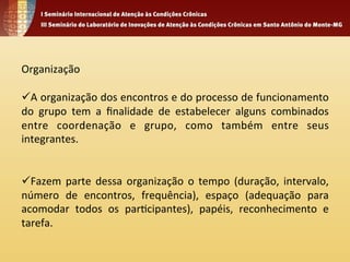 Organização 
ü A 
organização 
dos 
encontros 
e 
do 
processo 
de 
funcionamento 
do 
grupo 
tem 
a 
finalidade 
de 
estabelecer 
alguns 
combinados 
entre 
coordenação 
e 
grupo, 
como 
também 
entre 
seus 
integrantes. 
ü Fazem 
parte 
dessa 
organização 
o 
tempo 
(duração, 
intervalo, 
número 
de 
encontros, 
frequência), 
espaço 
(adequação 
para 
acomodar 
todos 
os 
par4cipantes), 
papéis, 
reconhecimento 
e 
tarefa. 
 
