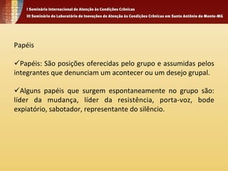 Papéis 
ü Papéis: 
São 
posições 
oferecidas 
pelo 
grupo 
e 
assumidas 
pelos 
integrantes 
que 
denunciam 
um 
acontecer 
ou 
um 
desejo 
grupal. 
ü Alguns 
papéis 
que 
surgem 
espontaneamente 
no 
grupo 
são: 
líder 
da 
mudança, 
líder 
da 
resistência, 
porta-­‐voz, 
bode 
expiatório, 
sabotador, 
representante 
do 
silêncio. 
 