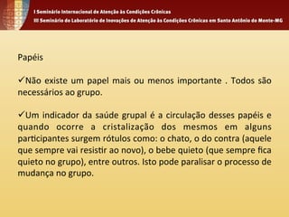 Papéis 
ü Não 
existe 
um 
papel 
mais 
ou 
menos 
importante 
. 
Todos 
são 
necessários 
ao 
grupo. 
ü Um 
indicador 
da 
saúde 
grupal 
é 
a 
circulação 
desses 
papéis 
e 
quando 
ocorre 
a 
cristalização 
dos 
mesmos 
em 
alguns 
par4cipantes 
surgem 
rótulos 
como: 
o 
chato, 
o 
do 
contra 
(aquele 
que 
sempre 
vai 
resis4r 
ao 
novo), 
o 
bebe 
quieto 
(que 
sempre 
fica 
quieto 
no 
grupo), 
entre 
outros. 
Isto 
pode 
paralisar 
o 
processo 
de 
mudança 
no 
grupo. 
 