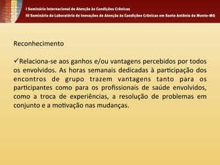 Reconhecimento 
ü Relaciona-­‐se 
aos 
ganhos 
e/ou 
vantagens 
percebidos 
por 
todos 
os 
envolvidos. 
As 
horas 
semanais 
dedicadas 
à 
par4cipação 
dos 
encontros 
de 
grupo 
trazem 
vantagens 
tanto 
para 
os 
par4cipantes 
como 
para 
os 
profissionais 
de 
saúde 
envolvidos, 
como 
a 
troca 
de 
experiências, 
a 
resolução 
de 
problemas 
em 
conjunto 
e 
a 
mo4vação 
nas 
mudanças. 
 