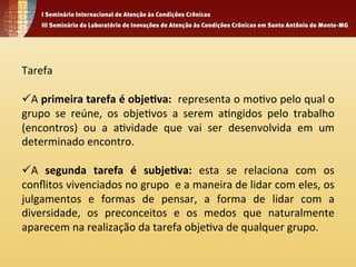 Tarefa 
ü A 
primeira 
tarefa 
é 
obje.va: 
representa 
o 
mo4vo 
pelo 
qual 
o 
grupo 
se 
reúne, 
os 
obje4vos 
a 
serem 
a4ngidos 
pelo 
trabalho 
(encontros) 
ou 
a 
a4vidade 
que 
vai 
ser 
desenvolvida 
em 
um 
determinado 
encontro. 
ü A 
segunda 
tarefa 
é 
subje.va: 
esta 
se 
relaciona 
com 
os 
conflitos 
vivenciados 
no 
grupo 
e 
a 
maneira 
de 
lidar 
com 
eles, 
os 
julgamentos 
e 
formas 
de 
pensar, 
a 
forma 
de 
lidar 
com 
a 
diversidade, 
os 
preconceitos 
e 
os 
medos 
que 
naturalmente 
aparecem 
na 
realização 
da 
tarefa 
obje4va 
de 
qualquer 
grupo. 
 