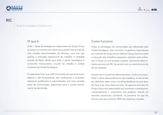 RIC
      Rede de Inteligência Colaborativa




                O que é                                                        Como funciona
                A RIC – Rede de Inteligência Colaborativa do Grupo Orium       Todas as estratégias de comunicação são delineadas pela
                se baseia no conceito de outsourcing, porém não se trata de    Tríade Estratégica. Com isso feito, os gestores responsáveis
                uma simples subcontratação de serviços, uma vez que            por cada elo do Grupo Orium definem de que forma se dará
                apenas a execução operacional do trabalho é realizada          a execução dos trabalhos propostos, optando pela realiza-
                através da Rede, sendo que todo o penso estratégico é          ção in-house ou com atuação conjunta, acionando determi-
                construído internamente, oriundo do trabalho e análise         nados parceiros da RIC de acordo com as características do
                constante da Tríade Estratégica.                               job em questão.


                É importante frisar que a RIC é formada por parceiros estra-   Através de um portal de relacionamento, criado para possi-
                tégicos e não fornecedores. São profissionais e empresas       bilitar o pleno desenvolvimento dos trabalhos, as demandas
                altamente qualificados e especializados, das mais variadas     são descritas, assim como o briefing detalhado do que deve
                áreas da comunicação, preparados para o pronto atendi-         ser feito e de como deve ser feito. Os gestores dos elos do
                mento de demandas.                                             Grupo Orium são responsáveis por monitorar e acompanhar
                                                                               constantemente o andamento dos projetos, através de
                                                                               reuniões presenciais, auxiliando os parceiros no que for
                                                                               preciso para que se atinja 100% dos objetivos traçados.




                                                                                                                                              10
 
