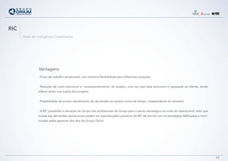 RIC
      Rede de Inteligência Colaborativa




                Vantagens
                · Força de trabalho escalonável, com extrema flexibilidade para diferentes situações


                · Redução de custo estrutural e, consequentemente, do projeto, uma vez que essa economia é repassada ao cliente, tendo
                reflexo direto nos custos dos projetos


                · Possibilidade de pronto atendimento de demandas em prazos curtos de tempo, independente do tamanho


                · A RIC possibilita a alocação do tempo dos profissionais do Grupo para o penso estratégico ao invés do operacional, visto que
                muitas das demandas operacionais podem ser supridas pelos parceiros da RIC de acordo com as estratégias delineadas e moni-
                toradas pelos gestores dos elos do Grupo Orium




                                                                                                                                                 11
 