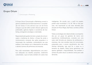 Grupo Orium
               Comunicação e Marketing




         O Grupo Orium Comunicação e Marketing constrói e        inteligentes. De acordo com o perfil do projeto,
         gerencia plataformas de desenvolvimento e consolida-    podem estar envolvidas 5, 10, 50, 100 ou mais pes-
         ção de marcas. É uma estrutura que une de forma         soas, não importando se vão estar alocadas para
         sinérgica o que de melhor podem oferecer agências de    atuação em Porto Alegre, São Paulo, Londres ou Nova
         publicidade, agências digitais e consultorias de mar-   Iorque.
         keting, entregando estratégia e criatividade.
                                                                 Todas as estratégias são desenvolvidas e acompanha-
         Responsável pela gestão de todo o projeto de comuni-    das por um grupo de gestores de marca com
         cação e marketing do cliente, o Grupo faz ainda o       experiências multidisciplinares, contando com uma
         monitoramento constante das ações propostas e a         vasta rede formada por dezenas de profissionais e
         mensuração dos resultados, contemplando nas suas        empresas, das mais variadas áreas da comunicação,
         análises a inter-relação com o desempenho de vendas     preparados para o pronto atendimento das mais
         e demais números de perfomance da empresa.              diversas demandas, seja qual for o prazo ou o
                                                                 tamanho do desafio. Desta forma garantimos não
         Para cada necessidade, disponibilizamos uma estru-      apenas agilidade e disponibilidade, mas também a
         tura adequada aos desafios propostos, totalmente        certeza de poder alocar os talentos certos para cada
         customizada, o que se traduz também em custos mais      demanda.




                                                                                                                        03
 