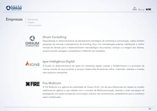 Empresas   Marketing
           Digital
           Comunicação




                         Orium Consulting
                         Especializada no desenvolvimento de planejamento estratégico de marketing e comunicação, realiza também
                         pesquisas de mercado e planejamento de branding. Atua com metodologias próprias, viabilizando a melhor
                         tomada de decisão para o desenvolvimento mercadológico de produtos, serviços e a imagem dos clientes,
                         proporcionando vantagens competitivas e melhorias nos resultados.




                         Igne Inteligência Digital
                         É focada no desenvolvimento de ações em marketing digital, visando o fortalecimento e a promoção de
                         marcas, através de seus produtos e serviços. Desenvolve ferramentas online, multimídia, websites e hotsites
                         para suporte a campanhas.




                         Fire Multicom
                         A Fire Multicom é a agência de publicidade do Grupo Orium. Um de seus diferenciais em relação ao modelo
                         tradicional de agência é que trabalha com o conceito de Multicomunicação, fazendo a união estratégica da
                         propaganda com ações variadas de comunicação, inclusive não-convencionais, possibilitando que os resultados
                         sejam multiplicados.




                                                                                                                                       04
 