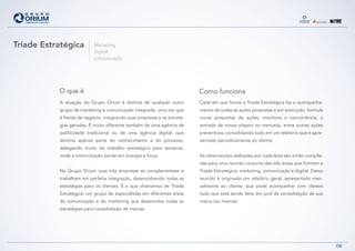 Tríade Estratégica         Marketing
                           Digital
                           Comunicação




           O que é                                                       Como funciona
           A atuação do Grupo Orium é distinta de qualquer outro         Cada elo que forma a Tríade Estratégica faz o acompanha-
           grupo de marketing e comunicação integrada, uma vez que       mento de todas as ações propostas e em execução, formula
           é frente de negócio, integrando suas empresas e as estraté-   novas propostas de ações, monitora a concorrência, a
           gias geradas. É muito diferente também de uma agência de      entrada de novos players no mercado, entre outras ações
           publicidade tradicional ou de uma agência digital, que        preventivas, consolidando tudo em um relatório que é apre-
           domina apenas parte do conhecimento e do processo,            sentado periodicamente ao cliente.
           delegando muito do trabalho estratégico para terceiros,
           onde a comunicação perde em sinergia e força.                 As observações realizadas por cada área são então compila-
                                                                         das para uma reunião conjunta das três áreas que formam a
           No Grupo Orium suas três empresas se complementam e           Tríade Estratégica: marketing, comunicação e digital. Dessa
           trabalham em perfeita integração, desenvolvendo todas as      reunião é originado um relatório geral, apresentado men-
           estratégias para os clientes. É o que chamamos de Tríade      salmente ao cliente, que pode acompanhar com clareza
           Estratégica: um grupo de especialistas em diferentes áreas    tudo que está sendo feito em prol da consolidação de sua
           da comunicação e do marketing que desenvolve todas as         marca (ou marcas).
           estratégias para consolidação de marcas.




                                                                                                                                       08
 