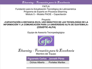 Elearning – Formación para la Excelencia FATLA Fundación para la Actualización Tecnológica de Latinoamérica  Programa de Experto en Procesos Elearning  Módulo 5 – Modelo PACIE – Capacitación Proyecto « CAPACITACIÓN A DISTANCIA EN EL USO DIDÁCTICO DE LAS TECNOLOGÍAS DE LA INFORMACIÓN Y LA COMUNICACIÓN PARA LA UNIVERSIDAD ALFA DE GUATEMALA » (CDUDTIC-ALFA) Equipo de Asesoría Tecnopedagógica Elearning – Formación para la Excelencia Miembro del  Equipo Figueredo Carlos Janneth Pérez Ochoa Alberto Porteles Marilex 