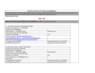 Proyecto de Aula con TIC Y Diseño Tecnopedagógico 
El presente formulario puede ser diligenciado en grupo o individual según el desarrollo de los proyectos de aula. Este formulario es una 
guía para el formador con el fin de consolidar la experiencia trabajada en los proyectos de aula. 
Titulo proyecto de aula 
TAB - TIC 
GRUPO DE DOCENTES QUE DESARROLLAN LA EXPERIENCIA (Consignar la información básica ) 
1. Nombre del Docente: PAOLA ANDREA TORRES 
Nombre de la institución: I. E. TABLONES 
Código DANE 276520000564 
Sede educativa: CRISTÓBAL COLÓN Radicado Sede: 
Dirección principal: KM 7 VIA TABLONES 
Teléfono: 315 8138384 – Fax: 
Correo Electrónico: paoandrea1212@gmail.com – 
paoever2006@hotmail.com - sedecristobalcolon02@gmail.com 
Página Web: sedecristobalcolon02.wix.com/cristobal-colon 
Ciudad/Municipio: PALMIRA Vereda/Corregimiento: LA CASCADA 
Localidad/Comuna/sector: Departamento: VALLE DEL CAUCA 
2. Nombre del Docente: NURY CHICUÉ PEÑA 
Nombre de la institución: TABLONES 
Código DANE: 276520000564 
Sede educativa: CRISTÓBAL COLÓN Radicado Sede: 
Dirección principal: KM 7 VIA TABLONES 
Teléfono: 311 7183475 Fax: 
Correo Electrónico: nury2308@gmail.com 
Página Web: 
Ciudad/Municipio: PALMIRA Vereda/Corregimiento: LA CASCADA 
Localidad/Comuna/sector: Departamento: VALLE DEL CAUCA 
 