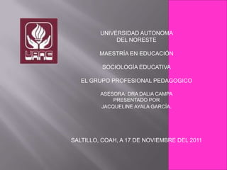 UNIVERSIDAD AUTONOMA
              DEL NORESTE

         MAESTRÍA EN EDUCACIÓN

          SOCIOLOGÌA EDUCATIVA

   EL GRUPO PROFESIONAL PEDAGOGICO

         ASESORA: DRA DALIA CAMPA
             PRESENTADO POR
         JACQUELINE AYALA GARCÍA.




SALTILLO, COAH, A 17 DE NOVIEMBRE DEL 2011
 