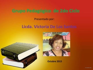 Grupo Pedagógico de 2do Ciclo
Presentado por:
Licda. Victoria De Los Santos
Octubre 2015
 