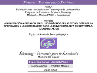 Elearning – Formación para la Excelencia FATLA Fundación para la Actualización Tecnológica de Latinoamérica  Programa de Experto en Procesos Elearning  Módulo 5 – Modelo PACIE – Capacitación Proyecto « CAPACITACIÓN A DISTANCIA EN EL USO DIDÁCTICO DE LAS TECNOLOGÍAS DE LA INFORMACIÓN Y LA COMUNICACIÓN PARA LA UNIVERSIDAD ALFA DE GUATEMALA » (CDUDTIC-ALFA) Equipo de Asesoría Tecnopedagógica Elearning – Formación para la Excelencia Miembro del  Equipo Figueredo Carlos Janneth Pérez Ochoa Alberto Porteles Marilex Diego Tipán 