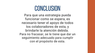 CONCLUSION
Para que una estrategia pueda
funcionar como se espera, es
necesario tener el apoyo de todos
los colaboradores de esta, y
brindarle la atención debida.
Para no fracasar, se le tiene que dar un
seguimiento adecuado para cumplir
con el propósito de esta.
 