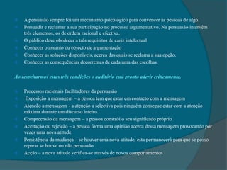 A persuasão sempre foi um mecanismo psicológico para convencer as pessoas de algo.Persuadir e reclamar a sua participação no processo argumentativo. Na persuasão intervêm três elementos, os de ordem racional e efectiva.O público deve obedecer a três requisitos de cariz intelectualConhecer o assunto ou objecto de argumentaçãoConhecer as soluções disponíveis, acerca das quais se reclama a sua opção.Conhecer as consequências decorrentes de cada uma das escolhas.Ao respeitarmos estas três condições o auditório está pronto aderir criticamente. Processos racionais facilitadores da persuasão  Exposição a mensagem – a pessoa tem que estar em contacto com a mensagemAtenção a mensagem - a atenção a selectiva pois ninguém consegue estar com a atenção máxima durante um discurso inteiro.Compreensão da mensagem – a pessoa constrói o seu significado próprio Aceitação ou rejeição – a pessoa forma uma opinião acerca dessa mensagem provocando por vezes uma nova atitudePersistência da mudança – se houver uma nova atitude, esta permanecerá para que se posso reparar se houve ou não persuasãoAcção – a nova atitude verifica-se através de novos comportamentos