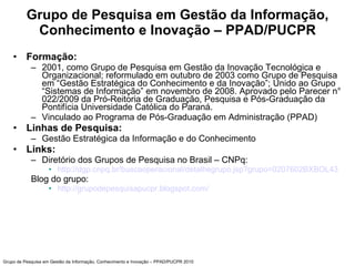 Grupo de Pesquisa em Gestão da Informação, Conhecimento e Inovação – PPAD/PUCPR ,[object Object],[object Object],[object Object],[object Object],[object Object],[object Object],[object Object],[object Object],[object Object],[object Object],Grupo de Pesquisa em Gestão da Informação, Conhecimento e Inovação – PPAD/PUCPR 2010 