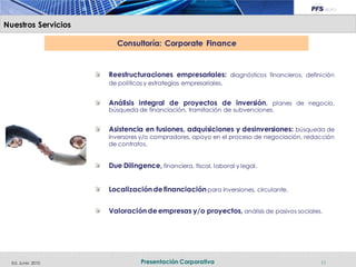 Nuestros Servicios

                        Consultoría: Corporate Finance


                     Reestructuraciones empresariales: diagnósticos financieros, definición
                     de políticas y estrategias empresariales.


                     Análisis integral de proyectos de inversión, planes de negocio,
                     búsqueda de financiación, tramitación de subvenciones.


                     Asistencia en fusiones, adquisiciones y desinversiones: búsqueda de
                     inversores y/o compradores, apoyo en el proceso de negociación, redacción
                     de contratos.


                     Due Dilingence, financiera, fiscal, laboral y legal.


                     Localización de financiación para inversiones, circulante.


                     Valoración de empresas y/o proyectos, análisis de pasivos sociales.




  Ed. Junio 2010                Presentación Corporativa                                 11
 