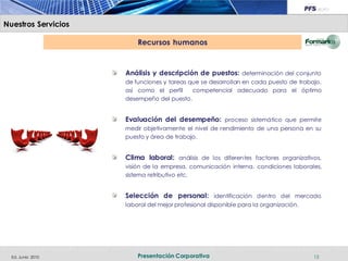 Nuestros Servicios

                         Recursos humanos


                     Análisis y descripción de puestos: determinación del conjunto
                     de funciones y tareas que se desarrollan en cada puesto de trabajo,
                     así como el perfil     competencial adecuado para el óptimo
                     desempeño del puesto.


                     Evaluación del desempeño: proceso sistemático que permite
                     medir objetivamente el nivel de rendimiento de una persona en su
                     puesto y área de trabajo.


                     Clima laboral: análisis de los diferentes factores organizativos,
                     visión de la empresa, comunicación interna, condiciones laborales,
                     sistema retributivo etc.


                     Selección de personal: identificación dentro del mercado
                     laboral del mejor profesional disponible para la organización.




  Ed. Junio 2010         Presentación Corporativa                                     15
 