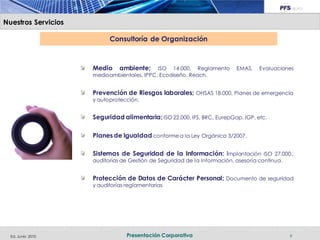 Nuestros Servicios

                           Consultoría de Organización



                     Medio     ambiente;    ISO 14.000, Reglamento         EMAS,    Evaluaciones
                     medioambientales, IPPC, Ecodiseño, Reach.


                     Prevención de Riesgos laborales; OHSAS 18.000, Planes de emergencia
                     y autoprotección.


                     Seguridad alimentaria; ISO 22.000, IFS, BRC, EurepGap, IGP, etc.

                     Planes de Igualdad conforme a la Ley Orgánica 3/2007.

                     Sistemas de Seguridad de la Información: Implantación ISO 27.000.,
                     auditorias de Gestión de Seguridad de la Información, asesoría continua.


                     Protección de Datos de Carácter Personal; Documento de seguridad
                     y auditorías reglamentarias




  Ed. Junio 2010                  Presentación Corporativa                                      9
 