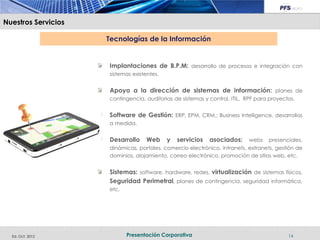 Nuestros Servicios

                     Tecnologías de la Información


                     Implantaciones de B.P.M: desarrollo de procesos e integración con
                     sistemas existentes.


                     Apoyo a la dirección de sistemas de información: planes de
                     contingencia, auditorias de sistemas y control, ITIL, RPF para proyectos.


                     Software de Gestión: ERP, EPM, CRM,; Business Intelligence, desarrollos
                     a medida.


                     Desarrollo     Web     y   servicios   asociados:      webs   presenciales,
                     dinámicas, portales, comercio electrónico, intranets, extranets, gestión de
                     dominios, alojamiento, correo electrónico, promoción de sitios web, etc.


                     Sistemas: software, hardware, redes, virtualización de sistemas físicos,
                     Seguridad Perimetral, planes de contingencia, seguridad informática,
                     etc.




  Ed. Oct. 2012             Presentación Corporativa                                       14
 
