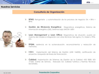 Nuestros Servicios

                            Consultoría de Organización


                     BPMS: Reingeniería y automatización de los procesos de negocio: EA + BPA +
                     BPM.


                     Gestión de Eficiencia Energética:           Diagnósticos energéticos, Sistema de
                     información energética (SIE), Sistemas bajo UNE EN 16001


                     Lean Management y Lean Office: Diagnósticos de situación, puesta en
                     marcha del modelo e integración con otras técnicas; Seis sigma, 5´s, Kaizen y TPM.
                     etc.


                     EFQM; asistencia en la autoevaluación, reconocimientos y redacción de
                     memorias.


                     I+D+i,   implantación del Sistema de Gestión (UNE 166002), certificación de
                     proyectos, búsqueda de líneas de financiación.


                     Calidad: Implantación de Sistemas de Gestión de la Calidad –ISO 9000, ISO
                     17.025, Cartas de Servicio,   Marcado CE, Calidad Turística y Normas Técnicas
                     Sectoriales.




  Ed. Oct. 2012                  Presentación Corporativa                                      8
 