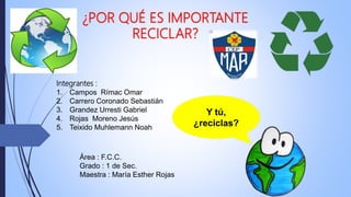 ¿POR QUÉ ES IMPORTANTE
RECICLAR?
Área : F.C.C.
Grado : 1 de Sec.
Maestra : María Esther Rojas
Y tú,
¿reciclas?
Integrantes :
1. Campos Rímac Omar
2. Carrero Coronado Sebastián
3. Grandez Urresti Gabriel
4. Rojas Moreno Jesús
5. Teixido Muhlemann Noah
 