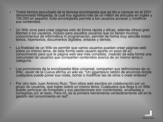 Todos hemos escuchado de la famosa enciclopedia que se dio a conocer en el 2001 denominada Wikipedia, la cual hoy aglutina más de un millón de artículos en Inglés y 100,000 en español. Esta enciclopedia permite a los usuarios accesar y modificar sus contenidos.  Un Wiki sirve para crear páginas web de forma rápida y eficaz, además ofrece gran libertad a los usuarios, incluso para aquellos usuarios que no tienen muchos conocimientos de informática ni programación, permite de forma muy sencilla incluir textos, hipertextos, documentos digitales, enlaces y demás. La finalidad de un Wiki es permitir que varios usuarios puedan crear páginas web sobre un mismo tema, de esta forma cada usuario aporta un poco de su conocimiento para que la página web sea más completa, creando de esta forma una comunidad de usuarios que comparten contenidos acerca de un mismo tema o categoría.  Los promotores de la enciclopedia libre universal, comparten sus definiciones de un Wiki, Javier de la Cueva afirma un wiki es: "Un gigantesco tablón de anuncios donde cualquiera puede poner sus notas, borrar o modificar las de otros o crear enlaces". Por otro lado Juan Antonio Ruiz: "Son sitios web escritos en colaboración por un grupo de usuarios, que tratan sobre un mismo tema. Cualquiera que llega a un Wiki puede participar de inmediato y sus aportaciones son comentadas, ampliadas o corregidas por el resto. Para mi, es la primera herramienta verdaderamente útil en la gestión del conocimiento en red". Volver al inicio 