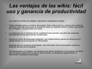 Las ventajas de las wikis: fácil uso y ganancia de productividad Las wikis son fáciles de instalar y aprender a utilizarlas es rápido.  Todos trabajan sobre un mismo documento. Esto evita el envío y reenvío por email de archivos y permite almacenar el contenido sobre un soporte común a todos, que puede ser corregido y reorganizado por todos.  La existencia de un historial de las modificaciones permite consultar las versiones precedentes de los documentos modificados.  Gracias al motor de búsqueda integrado, sus colaboradores ganan en eficacia al no perder tiempo en la búsqueda de información.  Después de una ausencia prolongada, será informado de los principales cambios y avances hechos en el proyecto.  Contrariamente a los blogs o comentarios que tienen tendencia a acumularse sin tener una verdadera estructura, la wiki es estructurada y actualizada regularmente, la información obsoleta es eliminada. Volver al inicio 