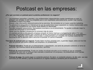 Postcast en las empresas: ¿Por qué conviene un podcast para tu práctica profesional o tu negocio? Las empresas (pequeñas y grandes) y los profesionistas independientes pueden beneficiarse al crear un podcast. Las ventajas no son muy tangibles pero si son explotadas adecuadamente, pueden traer buenos resultados a costos muy bajos. Educan y dan información adicional acerca de tus servicios. Se convierten en un nuevo canal de marketing. Te coloca en la vanguardia en Internet por lo que se puede tener mayor exposición en medios tradicionales como en blogs y los competidores que entren tarde estarán en desventaja. Permiten compartir conocimiento. Demuestran si se tiene o no el conocimiento. Te ayudan a articular mejor tu manera de comunicar tu conocimiento. Hacen que tus clientes y prospectos te conozcan más de cerca. Un podcast permite a una pequeña empresa competir al mismo nivel que un programa de radio o T.V. Los escuchas de podcast invierten gran cantidad de tiempo escuchando sus podcast favoritos en su computadora o en su iPod, relegando a los medios tradicionales o sustituyéndolos por completo. En muchas ocasiones los escuchas le dan la atención total a escuchar el podcast, lo cual es invaluable. Tres tipos de podcast para un negocio:  Puede haber muchas variantes pero, a grandes rasgos, estos son los tres tipos de podcast que podría explotar una empresa o un profesionista. Podcast educativo.  Puede ser un entrenamiento o capacitación, una serie de podcasts cubriendo un tema en particular, tips diversos acerca de los productos o servicios. Podcast de posicionamiento.  Puede ser similar al podcast educativo en la medida en que se comparte conocimiento, pero con un enfoque más orientado a posicionar a la empresa o al profesionista como fuentes confiables del producto o servicio. Podcast de paga.  Se puede pagar un contenido premium. Es decir, un contenido exlusivo, de alto valor, que sea apreciado por los clientes y que se convierta en un ingreso residual y constante para el empresario. Volver al inicio 