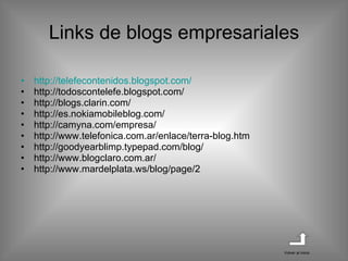 Links de blogs empresariales http :// telefecontenidos.blogspot.com / http://todoscontelefe.blogspot.com/ http://blogs.clarin.com/ http://es.nokiamobileblog.com/ http://camyna.com/empresa/ http://www.telefonica.com.ar/enlace/terra-blog.htm http://goodyearblimp.typepad.com/blog/ http://www.blogclaro.com.ar/ http://www.mardelplata.ws/blog/page/2 Volver al inicio 