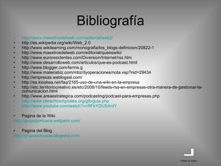 Bibliografía http :// www.maestrosdelweb.com /editorial/web2/ http://es.wikipedia.org/wiki/Web_2.0 http://www.wikilearning.com/monografia/los_blogs-definicion/20822-1 http://www.maestrosdelweb.com/editorial/queeswiki/ http://www.euroresidentes.com/Diversion/Internet/rss.htm http://www.desarrolloweb.com/articulos/que-es-podcast.html http://www.blogger.com/terms.g http://www.materiabiz.com/mbz/ityoperaciones/nota.vsp?nid=29434 http://empresas.weblogssl.com/ http://es.kioskea.net/faq/2165-uso-de-una-wiki-en-la-empresa http://etc.territoriocreativo.es/etc/2008/10/feeds-rss-en-empresas-otra-manera-de-gestionar-la-comunicacion.html http://www.areaestrategica.com/podcasting/podcast-para-empresas.php http://www.derechosdigitales.org/glb/guia.php http ://www.youtube.com/watch?v=RFkYDUSAnIY Pagina de la Wiki http :// grupoportuaria.wetpaint.com / Pagina del Blog http:// grupoportuaria.blogspot.com Volver al inicio 