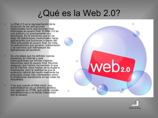 ¿Qué es la Web 2.0? La Web 2.0 es la representación de la evolución de las aplicaciones tradicionales hacia aplicaciones Web enfocadas al usuario final. El Web 2.0 es una actitud y no precisamente una tecnología. Es la transición que se ha dado de aplicaciones tradicionales hacia aplicaciones que funcionan a través del Web enfocadas al usuario final. Se trata de aplicaciones que generen colaboración y de servicios que reemplacen las aplicaciones de escritorio.  Es una etapa que ha definido nuevos proyectos en Internet y está preocupándose por brindar mejores soluciones para el usuario final. Muchos aseguran que hemos reinventado lo que era el Internet, otros hablan de burbujas e inversiones, pero la realidad es que la evolución natural del medio realmente ha propuesto cosas más interesantes como lo analizamos diariamente en las notas de Actualidad. Y es que cuando el Web inició, nos encontrábamos en un entorno estático, con páginas en HTML que sufrían pocas actualizaciones y no tenían interacción con el usuario. Volver al inicio 