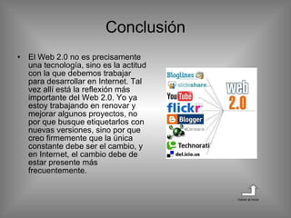 Conclusión El Web 2.0 no es precisamente una tecnología, sino es la actitud con la que debemos trabajar para desarrollar en Internet. Tal vez allí está la reflexión más importante del Web 2.0. Yo ya estoy trabajando en renovar y mejorar algunos proyectos, no por que busque etiquetarlos con nuevas versiones, sino por que creo firmemente que la única constante debe ser el cambio, y en Internet, el cambio debe de estar presente más frecuentemente.  Volver al inicio 