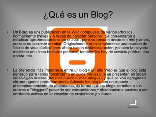 Un  Blog  es una publicación en la Web compuesta de varios artículos, normalmente breves y a veces de carácter personal. Se comenzaron a masificar aproximadamente en el 2001, pero ya existían desde el 1999 y antes, aunque no con este nombre. Originalmente eran simplemente una especie de "diario de vida público" pero ahora toman distinto carácter, y si bien la mayoría mantiene una línea bastante personal, también los hay de servicio público, tipo revista, etc. La diferencia más importante entre un blog y un sitio Web es que el blog está pensado para varios "postings" o artículos breves que se presentan en orden cronológico inverso (del más nuevo al más antiguo), y que se van agregando sin una agenda predeterminada. Además los blogs son un espacio predominantemente de aficionados, de forma que los blogs permiten a sus autores o "bloggers" pasar de ser consumidores y observadores pasivos a ser entidades activas en la creación de contenidos y culturas. ¿Qué es un Blog? Volver al inicio 