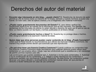 Encontré algo interesante en otro blog... ¿puedo citarlo?  Sí. Nuestra ley de derecho de autor permite la cita de textos hasta un máximo de 10 líneas, siempre y cuando nombres al autor o la fuente. En todo caso, sólo se aplica a textos y no a imágenesu otro material multimedia. ¿Puedo copiar gratuitamente documentos del Estado?  Sí, pero debes verificar las condiciones específicas de manejo de la información que se han impuesto. Por ejemplo, las sentencias de los tribunales de justicia no están afectas a derecho de autor por lo que su uso es libre. Lo mismo sucede con las leyes y normas publicadas en el Diario Oficial. ¿Puedo copiar gratuitamente hechos e ideas?  Sí. Nuestra ley no protege ideas o hechos, sólo otorga protección a la expresión material de éstas. Quiero dejar que otras personas puedan copiar contenido de mi blog. ¿Puedo licenciarlo?  ¡Claro que si! Para hacerlo te recomendamos que utilices las licencias Creative Commons. De manera muy simple podrás decidir qué autorizas que sea reproducido.  ¿De qué sirve tener una licencia Creative Commons?  Cuando publicas tus contenidos bajo una licencia Creative Commons estás permitiendo que cualquier persona pueda utilizar esos contenidos en sus propios sitios o blogs, bajo las condiciones que tu establezcas y sin necesidad de pedirte permiso expreso para ello. Las condiciones que puedes establecer son: 1. Autorizar o no los usos comerciales; 2. Autorizar o no la modificación de tus contenidos, y 3. Obligar a quien reproduzca tus contenidos a publicarlos también con una licencia Creative Commons. De esta forma, tus contenidos podrán alcanzar una mayor difusión y eventualmente conformar nuevas obras, sin que pierdas el derecho a recibir retribución en caso de uso comercial. Derechos del autor del material Volver al inicio 