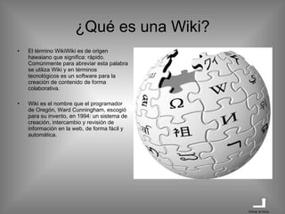 ¿Qué es una Wiki? El término WikiWiki es de origen hawaiano que significa: rápido. Comúnmente para abreviar esta palabra se utiliza Wiki y en términos tecnológicos es un software para la creación de contenido de forma colaborativa. Wiki es el nombre que el programador de Oregón, Ward Cunningham, escogió para su invento, en 1994: un sistema de creación, intercambio y revisión de información en la web, de forma fácil y automática. Volver al inicio 