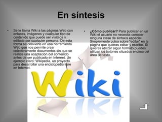 En síntesis Se le llama Wiki a las páginas Web con enlaces, imágenes y cualquier tipo de contenido que puede ser visitada y editada por cualquier persona. De esta forma se convierte en una herramienta Web que nos permite crear colectivamente documentos sin que se realice una aceptación del contenido antes de ser publicado en Internet. Un ejemplo claro: Wikipedia, un proyecto para desarrollar una enciclopedia libre en Internet. ¿Cómo publicar?  Para publicar en un Wiki el usuario no necesita conocer ninguna clase de sintaxis especial. Simplemente pulsa sobre "editar" en la página que quieras editar y escribe. Si quieres utilizar algún formato puedes utilizar los botones situados encima del área de texto. 