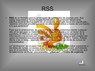 RSS  es un formato para la sindicación de contenidos de páginas web. Sus siglas responden a  Really Simple Syndication .  To syndicate  literalmente significa sindicar (formar parte de un sindicato. En inglés tiene otro significado:  "publicar artículos simultáneamente en diferentes medios a través de una fuente a la que pertenece" . Para que lo entendamos, es una forma de facilitar contenidos desde cualquier sitio en la red para su inserción fácil en una página web o en un lector de tu escritorio. El RSS es un paso más muy importante en la interconexión de la información y su acceso por los usuarios. En cualquier página web pueden ser vistos los titulares actualizados de The New York Times, BBC, Yahoo, Rolling Stone o de un blog... (ejemplo titulares de Business o de oferta de cursos de universidades). La "sindicación" es un paso más en la actualización de contenidos superando a las listas de correo, un acceso a la información sin la navegación, permitiendo que en el escritorio de su ordenador tenga actualizada toda la información que se seleccione: un titular, una entradilla...  ¿Qué es? ...FAQSs de urgencia  RSS Volver al inicio 