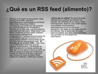 ¿Qué es un RSS feed (alimento)? RSS es un formato de documento. Está basado en el XML conforme especificaciones publicadas por el World Wide Web Consortium (W3C). Constituyen una familia de documentos tipo para actualizar las novedades y noticias de un sitio web. Los documentos (generalmente llamados "RSS feeds") son leídos mediante lectores (RSS readers) denominados agregadores ("aggregators"), aunque recientemente se ha anticipado que las funciones de los agregadores estarán incorporadas en los browsers de los navegadores web.   El formato de un archivo RSS ... Hay unas pocas diferentes versiones que se reducen a dos grupos, una basada en RDF y la otra no. La última versión de RDF es 1.0 y la última versión no RDF es RSS 2.0 proporcionada por el Berkman Center for Internet & Society (Harvard Law School) El autor es Dave Winer (UserLand software y Berkman Center).  Volver al inicio ¿Para qué se utiliza?  Es generalmente utilizado para publicar los titulares de noticias, las entradas de los blog y otras informaciones. Nuevos usos están siendo encontrados continuamente, especialmente en el mundo de la educación. Se habla de una segunda era de Internet, tras el desarrollo de redes hipervínculadas que abre potencialidades muy grandes en el acceso a la información.  