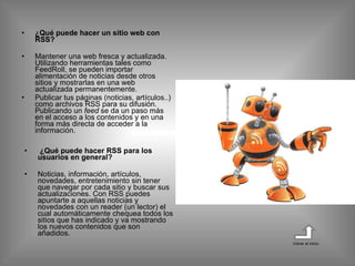 ¿Qué puede hacer un sitio web con RSS? Mantener una web fresca y actualizada. Utilizando herramientas tales como FeedRoll, se pueden importar alimentación de noticias desde otros sitios y mostrarlas en una web actualizada permanentemente. Publicar tus páginas (noticias, artículos..) como archivos RSS para su difusión. Publicando un  feed  se da un paso más en el acceso a los contenidos y en una forma más directa de acceder a la información.   ¿Qué puede hacer RSS para los usuarios en general?  Noticias, información, artículos, novedades, entretenimiento sin tener que navegar por cada sitio y buscar sus actualizaciones. Con RSS puedes apuntarte a aquellas noticias y novedades con un reader (un lector) el cual automáticamente chequea todos los sitios que has indicado y va mostrando los nuevos contenidos que son añadidos.  Volver al inicio 